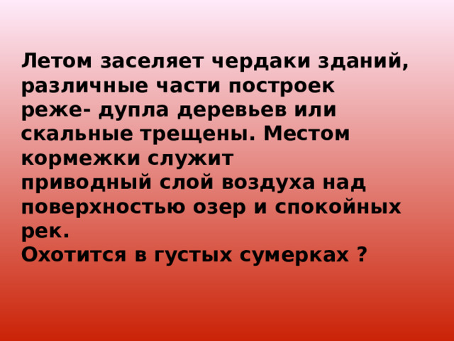 Летом заселяет чердаки зданий, различные части построек реже- дупла деревьев или скальные трещены. Местом кормежки служит приводный слой воздуха над поверхностью озер и спокойных рек. Охотится в густых сумерках ? 