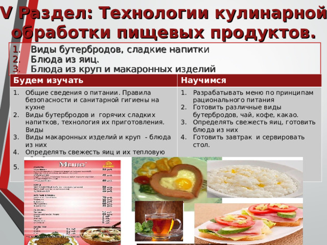 V Раздел: Технологии кулинарной обработки пищевых продуктов. Виды бутербродов, сладкие напитки Блюда из яиц. Блюда из круп и макаронных изделий Будем изучать Научимся Общие сведения о питании. Правила безопасности и санитарной гигиены на кухне Виды бутербродов и горячих сладких напитков, технология их приготовления. Виды Виды макаронных изделий и круп - блюда из них Определять свежесть яиц и их тепловую обработку. Правила этикета и сервировку стола к завтраку. Разрабатывать меню по принципам рационального питания Готовить различные виды бутербродов, чай, кофе, какао. Определять свежесть яиц, готовить блюда из них Готовить завтрак и сервировать стол. 