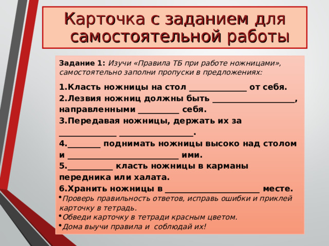 Карточка с заданием для самостоятельной работы Задание 1: Изучи «Правила ТБ при работе ножницами», самостоятельно заполни пропуски в предложениях: Класть ножницы на стол ______________ от себя. Лезвия ножниц должны быть ____________________, направленными __________ себя. Передавая ножницы, держать их за ______________ __________________. ________ поднимать ножницы высоко над столом и ___________________________ ими. ___________ класть ножницы в карманы передника или халата. Хранить ножницы в _______________________ месте. Проверь правильность ответов, исправь ошибки и приклей карточку в тетрадь. Обведи карточку в тетради красным цветом. Дома выучи правила и соблюдай их! 