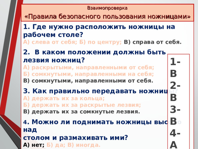 Взаимопроверка «Правила безопасного пользования ножницами» 1. Где нужно расположить ножницы на рабочем столе? А) слева от себя; Б) по центру; В) справа от себя.  2. В каком положении должны быть лезвия ножниц? А) раскрытыми, направленными от себя; Б) сомкнутыми, направленными на себя; В) сомкнутыми, направленными от себя.  3. Как правильно передавать ножницы? А) держать их за кольца; Б) держать их за раскрытые лезвия; В) держать их за сомкнутые лезвия.  4 . Можно ли поднимать ножницы высоко над столом и размахивать ими? А) нет; Б) да; В) иногда.  5. Где нужно хранить ножницы? А) в кармане передника или халата; Б) в определённом месте 1-В 2-В 3-В 4-А 5-Б 