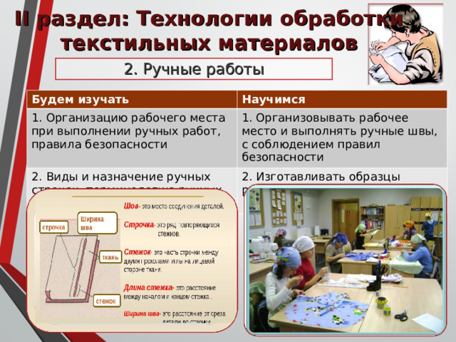 II раздел: Технологии обработки текстильных материалов 2 .  Ручные работы Будем изучать Научимся 1 . Организацию рабочего места при выполнении ручных работ, правила безопасности 1. Организовывать рабочее место и выполнять ручные швы, с соблюдением правил безопасности 2. Виды и назначение ручных строчек, терминологию ручных работ 2. Изготавливать образцы ручных строчек и швов 