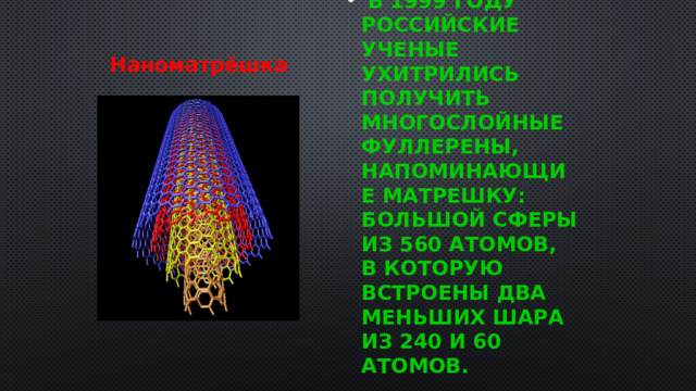  В 1999 году российские ученые ухитрились получить многослойные Фуллерены, напоминающие матрешку: большой сферы из 560 атомов, в которую встроены два меньших шара из 240 и 60 атомов. Наноматрёшка  