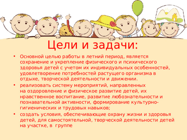 Цели и задачи:   Основной целью работы в летний период, является сохранение и укрепление физического и психического здоровья детей с учетом их индивидуальных особенностей, удовлетворение потребностей растущего организма в отдыхе, творческой деятельности и движении. реализовать систему мероприятий, направленных на оздоровление и физическое развитие детей, их нравственное воспитание, развитие любознательности и познавательной активности, формирование культурно-гигиенических и трудовых навыков; создать условия, обеспечивающие охрану жизни и здоровья детей, для самостоятельной, творческой деятельности детей на участке, в группе 