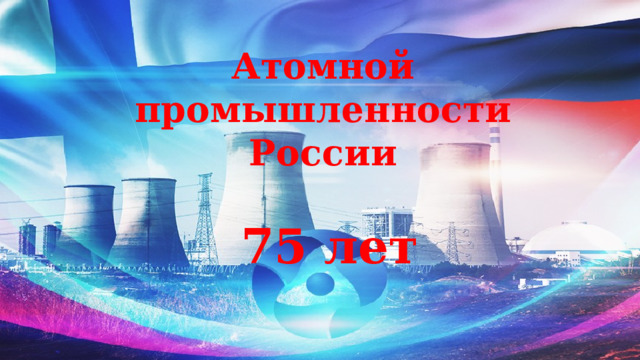 Атомной промышленности России   75 лет 