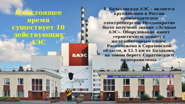 1. Балаковская АЭС – является крупнейшим в России производителем электроэнергии. Неоднократно было получено звание «Лучшая АЭС». Оборудование имеет герметичную защиту с железобетонным слоем. Расположена в Саратовской области, в 12.5 км от Балаково, на левом берегу Саратовского водохранилища. В настоящее время существует 10 действующих АЭС 