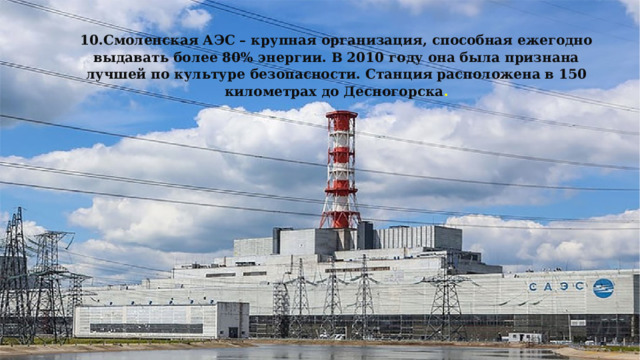 10.Смоленская АЭС – крупная организация, способная ежегодно выдавать более 80% энергии. В 2010 году она была признана лучшей по культуре безопасности. Станция расположена в 150 километрах до Десногорска . 