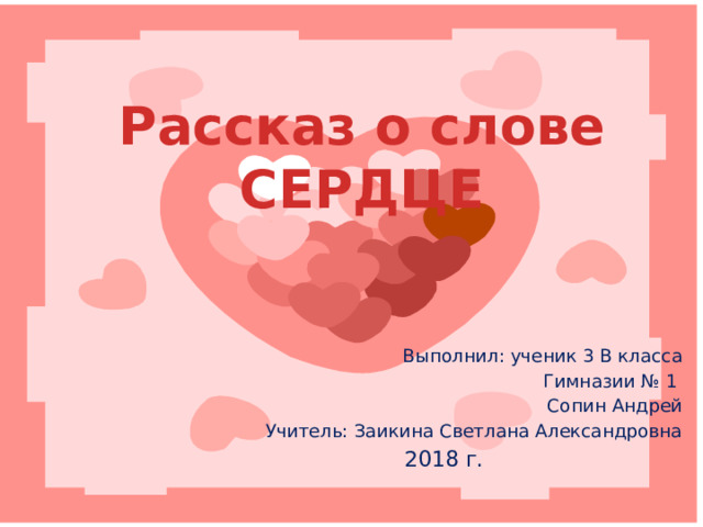 Рассказ о слове СЕРДЦЕ Выполнил: ученик 3 В класса Гимназии № 1 Сопин Андрей Учитель: Заикина Светлана Александровна 2018 г. 