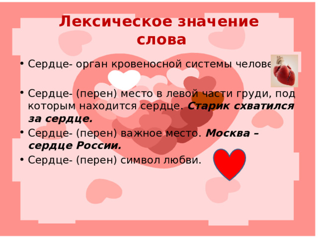 Лексическое значение  слова Сердце- орган кровеносной системы человека. Сердце- (перен) место в левой части груди, под которым находится сердце. Старик схватился за сердце. Сердце- (перен) важное место. Москва – сердце России. Сердце- (перен) символ любви. 