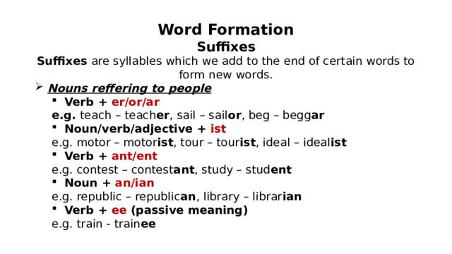 Word Formation Suffixes Suffixes are syllables which we add to the end of certain words to form new words. Nouns reffering to people Verb + er/or/ar Verb + er/or/ar e.g. teach – teach er , sail – sail or , beg – begg ar Noun/verb/adjective + ist Noun/verb/adjective + ist e.g. motor – motor ist , tour – tour ist , ideal – ideal ist Verb + ant/ent Verb + ant/ent e.g. contest – contest ant , study – stud ent Noun + an/ian Noun + an/ian e.g. republic – republic an , library – librar ian Verb + ee (passive meaning) Verb + ee (passive meaning) e.g. train - train ee 