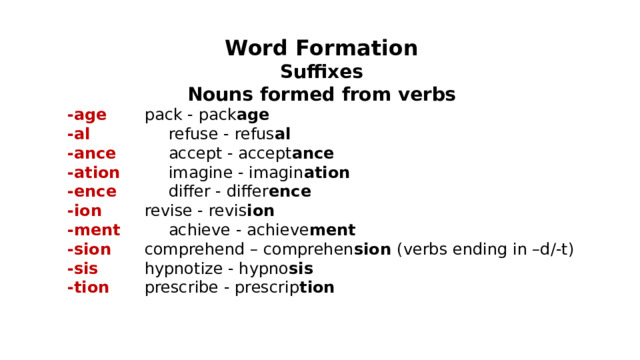 Word Formation Suffixes Nouns formed from verbs -age   pack - pack age -al   refuse - refus al -ance   accept - accept ance -ation   imagine - imagin ation -ence   differ - differ ence -ion   revise - revis ion -ment   achieve - achieve ment -sion   comprehend – comprehen sion (verbs ending in –d/-t) -sis   hypnotize - hypno sis -tion   prescribe - prescrip tion 