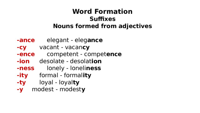 Word Formation Suffixes Nouns formed from adjectives  -ance   elegant - eleg ance -cy   vacant - vacan cy -ence   competent - compet ence -ion   desolate - desolat ion -ness   lonely - loneli ness -ity   formal - formal ity -ty   loyal - loyal ty -y   modest - modest y  