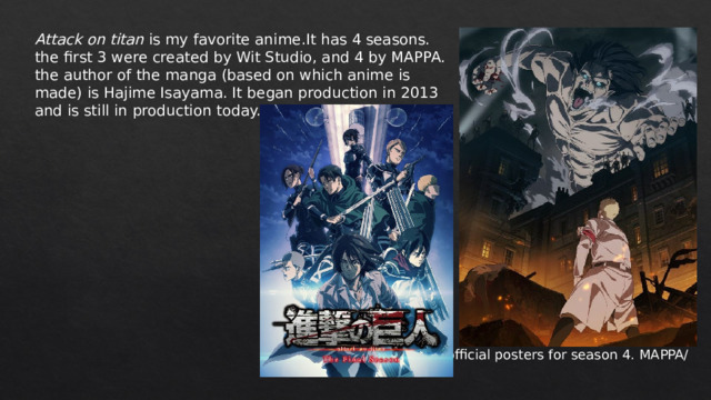 Attack on titan is my favorite anime.It has 4 seasons. the first 3 were created by Wit Studio, and 4 by MAPPA. the author of the manga (based on which anime is made) is Hajime Isayama. It began production in 2013 and is still in production today. *official posters for season 4. MAPPA/ 