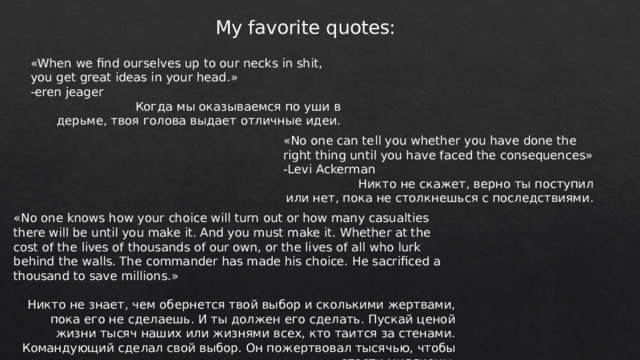 My favorite quotes: «When we find ourselves up to our necks in shit, you get great ideas in your head.» -eren jeager  Когда мы оказываемся по уши в дерьме, твоя голова выдает отличные идеи. «No one can tell you whether you have done the right thing until you have faced the consequences» -Levi Ackerman  Никто не скажет, верно ты поступил или нет, пока не столкнешься с последствиями. «No one knows how your choice will turn out or how many casualties there will be until you make it. And you must make it. Whether at the cost of the lives of thousands of our own, or the lives of all who lurk behind the walls. The commander has made his choice. He sacrificed a thousand to save millions.» Никто не знает, чем обернется твой выбор и сколькими жертвами, пока его не сделаешь. И ты должен его сделать. Пускай ценой жизни тысяч наших или жизнями всех, кто таится за стенами. Командующий сделал свой выбор. Он пожертвовал тысячью, чтобы спасти миллионы. 