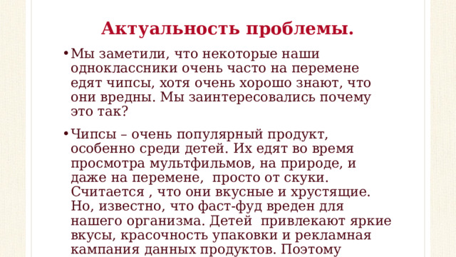 Актуальность проблемы. Мы заметили, что некоторые наши одноклассники очень часто на перемене едят чипсы, хотя очень хорошо знают, что они вредны. Мы заинтересовались почему это так? Чипсы – очень популярный продукт, особенно среди детей. Их едят во время просмотра мультфильмов, на природе, и даже на перемене, просто от скуки. Считается , что они вкусные и хрустящие. Но, известно, что фаст-фуд вреден для нашего организма. Детей привлекают яркие вкусы, красочность упаковки и рекламная кампания данных продуктов. Поэтому возникают ситуации, когда дети не принимают доводы о вреде чипсов.  