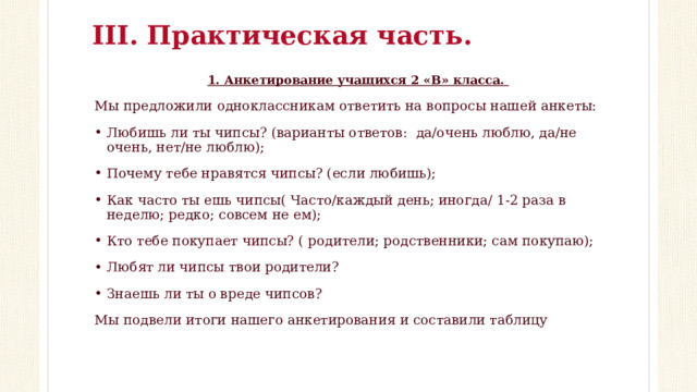 III. Практическая часть. 1. Анкетирование учащихся 2 «В» класса. Мы предложили одноклассникам ответить на вопросы нашей анкеты: Любишь ли ты чипсы? (варианты ответов: да/очень люблю, да/не очень, нет/не люблю); Почему тебе нравятся чипсы? (если любишь); Как часто ты ешь чипсы( Часто/каждый день; иногда/ 1-2 раза в неделю; редко; совсем не ем); Кто тебе покупает чипсы? ( родители; родственники; сам покупаю); Любят ли чипсы твои родители? Знаешь ли ты о вреде чипсов? Мы подвели итоги нашего анкетирования и составили таблицу 