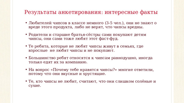 Результаты анкетирования: интересные факты   Любителей чипсов в классе немного (3-5 чел.), они не знают о вреде этого продукта, либо не верят, что чипсы вредны. Родители и старшие братья-сёстры сами покупают детям чипсы, они сами тоже любят этот фаст-фуд. Те ребята, которые не любят чипсы живут в семьях, где взрослые не любят чипсы и не покупают. Большинство ребят относятся к чипсам равнодушно, иногда только едят их за компанию. На вопрос «Почему тебе нравятся чипсы?» многие ответили, потому что они вкусные и хрустящие. Те, кто чипсы не любит, считают, что они слишком солёные и сухие. 