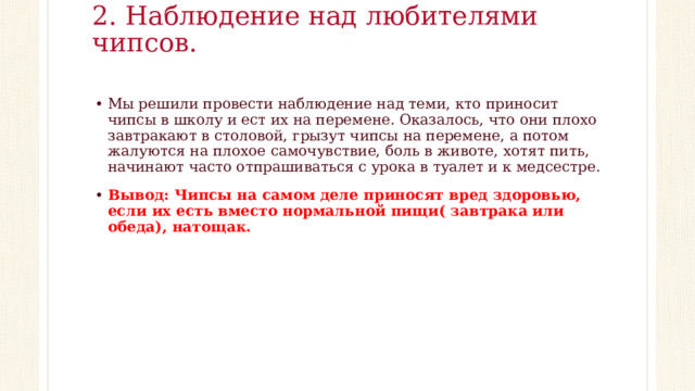 2. Наблюдение над любителями чипсов.   Мы решили провести наблюдение над теми, кто приносит чипсы в школу и ест их на перемене. Оказалось, что они плохо завтракают в столовой, грызут чипсы на перемене, а потом жалуются на плохое самочувствие, боль в животе, хотят пить, начинают часто отпрашиваться с урока в туалет и к медсестре. Вывод: Чипсы на самом деле приносят вред здоровью, если их есть вместо нормальной пищи( завтрака или обеда), натощак.  