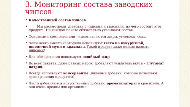 3. Мониторинг состава заводских чипсов   Качественный состав чипсов.  Мы рассмотрели упаковки с чипсами и выяснили, из чего состоит этот продукт . На каждом пакете обязательно указывают состав: Основными компонентами чипсов являются жиры, углеводы, соль. Чаще всего вместо картофеля используют  тесто из кукурузной, пшеничной муки и крахмала . Такой продукт даже нельзя назвать чипсами ! Для обжаривания используют  дешёвый жир . Во всех пакетах, даже разных марок, добавляют усилитель вкуса –  глутамат натрия. Всегда используют  консерванты  (пищевые добавки, которые повышают срок хранения продуктов) Часто добавляются искусственные добавки,  ароматизаторы  и красители. А они очень вредны для организма.   