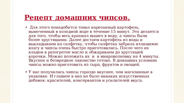 Рецепт домашних чипсов.   Для этого понадобится тонко нарезанный картофель, вымоченный в холодной воде в течение 15 минут. Это делается для того, чтобы весь крахмал вышел в воду, а чипсы были более хрустящими. Далее достаем картофель из воды и выкладываем на салфетку, чтобы салфетка забрала излишнюю влагу и чипсы очень быстро приготовились. После чего их кладем в разогретое масло и обжариваем до хрустящей корочки. Можно положить их и в микроволновку на 4 минуты. Вкусное и безвредное лакомство готово. В домашних условиях чипсы можно приготовить из сыра, фруктов и овощей. У нас получились чипсы гораздо вкуснее, чем магазинные в упаковке. И главное в них не было никаких искусственных добавок: красителей, консервантов и усилителей вкуса. 