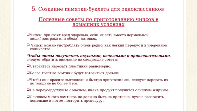5 . Создание памятки-буклета для одноклассников   Полезные советы по приготовлению чипсов в домашних условиях   Чипсы приносят вред здоровью, если их есть вместо нормальной пищи( завтрака или обеда), натощак.   Чипсы можно употреблять очень редко, как легкий перекус и в умеренном количестве. Чтобы чипсы получились вкусными, полезными и привлекательными , следует обратить внимание на следующие советы: Старайтесь нарезать пластинки равномерно. Более толстые ломтики будут готовиться дольше. Чтобы они красиво выглядели и быстро приготовились, следует нарезать их по толщине не более 4 мм. Не переусердствуйте с маслом, иначе продукт получится слишком жирным. Слишком много ломтиков не должно быть на противне, лучше разложить поменьше и потом повторить процедуру. 