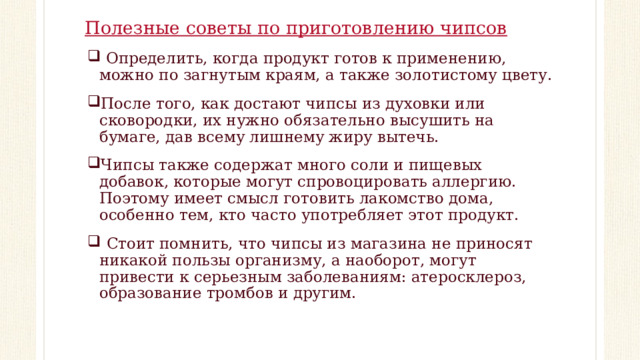 Полезные советы по приготовлению чипсов  Определить, когда продукт готов к применению, можно по загнутым краям, а также золотистому цвету. После того, как достают чипсы из духовки или сковородки, их нужно обязательно высушить на бумаге, дав всему лишнему жиру вытечь. Чипсы также содержат много соли и пищевых добавок, которые могут спровоцировать аллергию. Поэтому имеет смысл готовить лакомство дома, особенно тем, кто часто употребляет этот продукт.   Стоит помнить, что чипсы из магазина не приносят никакой пользы организму, а наоборот, могут привести к серьезным заболеваниям: атеросклероз, образование тромбов и другим. 