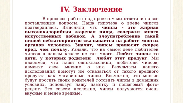 IV. Заключение    В процессе работы над проектом мы ответили на все поставленные вопросы. Наша гипотеза о вреде чипсов подтвердилась. Выяснили, что чипсы - это жирная высококалорийная жареная пища, содержит много искусственных добавок. А злоупотребление такой пищей неблагоприятно сказывается на работе многих органов человека. Значит, чипсы приносят скорее вред, чем пользу. Узнали, что на самом деле любителей чипсов в нашем классе не так много. Любят чипсы те дети, у которых родители любят этот продукт . Мы надеемся, что наши одноклассники, любители чипсов, изменят свое мнение о них. Результаты нашего исследования помогут им отказаться от такого вредного продукта как магазинные чипсы. Возможно, что многие будут просить своих родителей готовить чипсы в домашних условиях, используя нашу памятку и пошаговый фото-рецепт. Это совсем несложно, чипсы получаются очень вкусные и менее вредные. 