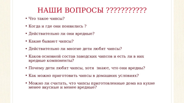НАШИ ВОПРОСЫ ??????????? Что такое чипсы? Когда и где они появились ? Действительно ли они вредные? Какие бывают чипсы? Действительно ли многие дети любят чипсы? Каков основной состав заводских чипсов и есть ли в них вредные компоненты? Почему дети любят чипсы, хотя знают, что они вредны? Как можно приготовить чипсы в домашних условиях? Можно ли считать, что чипсы приготовленные дома на кухне менее вкусные и менее вредные? 