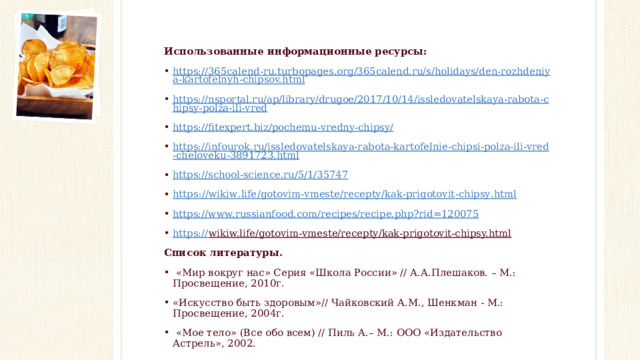 Использованные информационные ресурсы: https://365calend-ru.turbopages.org/365calend.ru/s/holidays/den-rozhdeniya-kartofelnyh-chipsov.html https://nsportal.ru/ap/library/drugoe/2017/10/14/issledovatelskaya-rabota-chipsy-polza-ili-vred https://fitexpert.biz/pochemu-vredny-chipsy/ https://infourok.ru/issledovatelskaya-rabota-kartofelnie-chipsi-polza-ili-vred-cheloveku-3891723.html https://school-science.ru/5/1/35747 https :// wikiw . life / gotovim - vmeste / recepty / kak - prigotovit - chipsy . html https://www.russianfood.com/recipes/recipe.php?rid=120075 https:// wikiw.life/gotovim-vmeste/recepty/kak-prigotovit-chipsy.html   Список литературы.  «Мир вокруг нас» Серия «Школа России» // А.А.Плешаков. – М.: Просвещение, 2010г. «Искусство быть здоровым»// Чайковский А.М., Шенкман - М.: Просвещение, 2004г.   «Мое тело» (Все обо всем) // Пиль А.– М.: ООО «Издательство Астрель», 2002.   