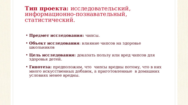 Тип проекта: исследовательский, информационно-познавательный, статистический.   Предмет исследования: чипсы. Объект исследования : влияние чипсов на здоровье школьников Цель исследования: доказать пользу или вред чипсов для здоровья детей. Гипотеза: предположим, что чипсы вредны потому, что в них много искусственных добавок, а приготовленные в домашних условиях менее вредны. 