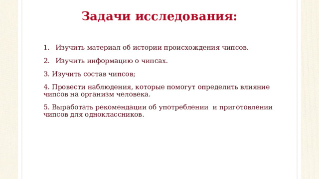 Задачи исследования:   Изучить материал об истории происхождения чипсов. Изучить информацию о чипсах. 3. Изучить состав чипсов; 4. Провести наблюдения, которые помогут определить влияние чипсов на организм человека. 5. Выработать рекомендации об употреблении и приготовлении чипсов для одноклассников. 