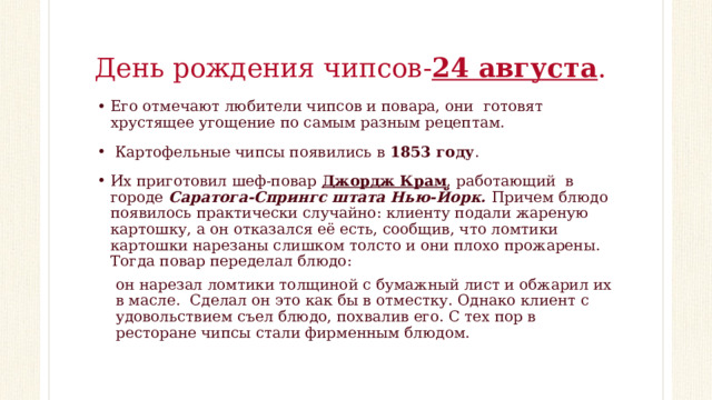 День рождения чипсов- 24 августа . Его отмечают любители чипсов и повара, они готовят хрустящее угощение по самым разным рецептам.  Картофельные чипсы появились в 1853 году . Их приготовил шеф-повар Джордж Крам , работающий в городе Саратога-Спрингс штата Нью-Йорк. Причем блюдо появилось практически случайно: клиенту подали жареную картошку, а он отказался её есть, сообщив, что ломтики картошки нарезаны слишком толсто и они плохо прожарены.  Тогда повар переделал блюдо: он нарезал ломтики толщиной с бумажный лист и обжарил их в масле.  Сделал он это как бы в отместку. Однако клиент с удовольствием съел блюдо, похвалив его. С тех пор в ресторане чипсы стали фирменным блюдом. 