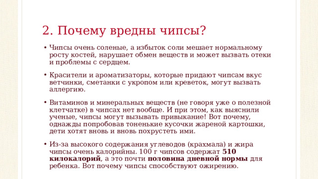 2. Почему вредны чипсы? Чипсы очень соленые, а избыток соли мешает нормальному росту костей, нарушает обмен веществ и может вызвать отеки и проблемы с сердцем. Красители и ароматизаторы, которые придают чипсам вкус ветчинки, сметанки с укропом или креветок, могут вызвать аллергию. Витаминов и минеральных веществ (не говоря уже о полезной клетчатке) в чипсах нет вообще. И при этом, как выяснили ученые, чипсы могут вызывать привыкание! Вот почему, однажды попробовав тоненькие кусочки жареной картошки, дети хотят вновь и вновь похрустеть ими. Из-за высокого содержания углеводов (крахмала) и жира чипсы очень калорийны. 100 г чипсов содержат 510 килокалорий , а это почти половина дневной нормы для ребенка. Вот почему чипсы способствуют ожирению. 