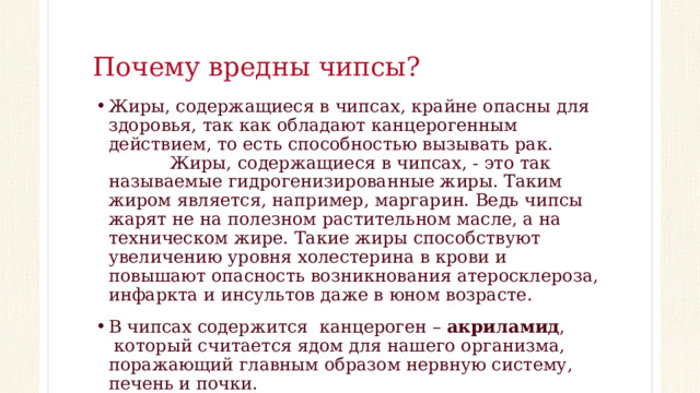 Почему вредны чипсы? Жиры, содержащиеся в чипсах, крайне опасны для здоровья, так как обладают канцерогенным действием, то есть способностью вызывать рак.                    Жиры, содержащиеся в чипсах, - это так называемые гидрогенизированные жиры. Таким жиром является, например, маргарин. Ведь чипсы жарят не на полезном растительном масле, а на техническом жире. Такие жиры способствуют увеличению уровня холестерина в крови и повышают опасность возникнования атеросклероза, инфаркта и инсультов даже в юном возрасте. В чипсах содержится  канцероген – акриламид ,  который считается ядом для нашего организма, поражающий главным образом нервную систему, печень и почки. 