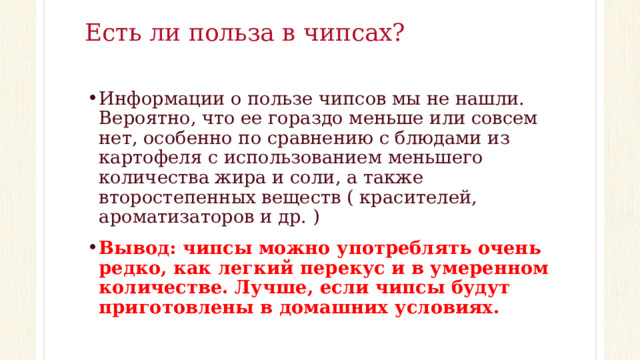 Есть ли польза в чипсах?   Информации о пользе чипсов мы не нашли. Вероятно, что ее гораздо меньше или совсем нет, особенно по сравнению с блюдами из картофеля с использованием меньшего количества жира и соли, а также второстепенных веществ ( красителей, ароматизаторов и др. ) Вывод: чипсы можно употреблять очень редко, как легкий перекус и в умеренном количестве. Лучше, если чипсы будут приготовлены в домашних условиях. 