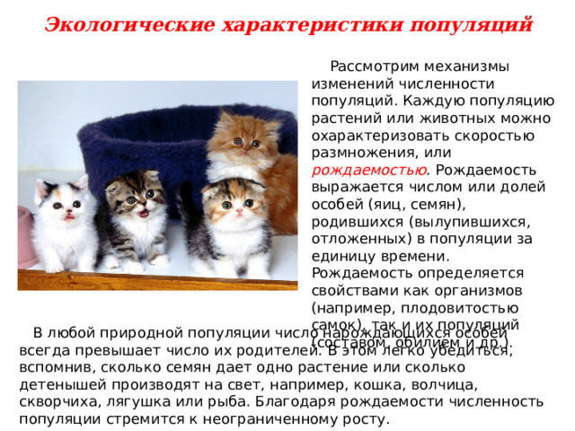 Экологические характеристики популяций  Рассмотрим механизмы изменений численности популяций. Каждую популяцию растений или животных можно охарактеризовать скоростью размножения, или рождаемостью . Рождаемость выражается числом или долей особей (яиц, семян), родившихся (вылупившихся, отложенных) в популяции за единицу времени. Рождаемость определяется свойствами как организмов (например, плодовитостью самок), так и их популяций (составом, обилием и др.).  В любой природной популяции число нарождающихся особей всегда превышает число их родителей. В этом легко убедиться, вспомнив, сколько семян дает одно растение или сколько детенышей производят на свет, например, кошка, волчица, скворчиха, лягушка или рыба. Благодаря рождаемости численность популяции стремится к неограниченному росту. 