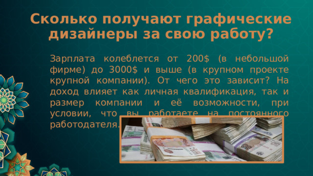 Сколько получают графические дизайнеры за свою работу? Зарплата колеблется от 200$ (в небольшой фирме) до 3000$ и выше (в крупном проекте крупной компании). От чего это зависит? На доход влияет как личная квалификация, так и размер компании и её возможности, при условии, что вы работаете на постоянного работодателя. 