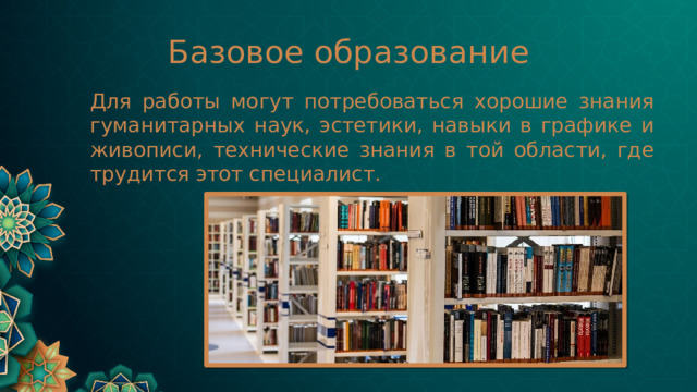 Базовое образование Для работы могут потребоваться хорошие знания гуманитарных наук, эстетики, навыки в графике и живописи, технические знания в той области, где трудится этот специалист. 