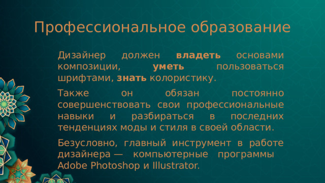 Профессиональное образование Дизайнер должен владеть основами композиции, уметь пользоваться шрифтами, знать колористику. Также он обязан постоянно совершенствовать свои профессиональные навыки и разбираться в последних тенденциях моды и стиля в своей области. Безусловно, главный инструмент в работе дизайнера — компьютерные программы Adobe Photoshop и Illustrator. 