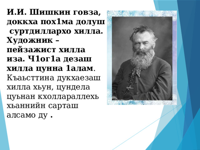 И.И. Шишкин говза, доккха пох1ма долуш суртдиллархо хилла. Художник –пейзажист хилла иза. Ч1ог1а дезаш хилла цунна 1алам . Къаьсттина дукхаезаш хилла хьун, цундела цуьнан кхоллараллехь хьаннийн сарташ алсамо ду . 