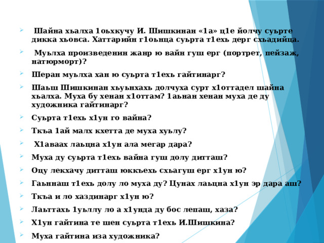  Шайна хьалха 1оьхкучу И. Шишкинан «1а» ц1е йолчу суьрте дикка хьовса. Хаттарийн г1оьнца суьрта т1ехь дерг схьадийца.  Муьлха произведенин жанр ю вайн гуш ерг (портрет, пейзаж, натюрморт)? Шеран муьлха хан ю суьрта т1ехь гайтинарг? Шаьш Шишкинан хьуьнхахь долчуха сурт х1оттадел шайна хьалха. Муха бу хенан х1оттам? 1аьнан хенан муха де ду художника гайтинарг? Суьрта т1ехь х1ун го вайна? Ткъа 1ай малх кхетта де муха хуьлу?  Х1аваах лаьцна х1ун ала мегар дара? Муха ду суьрта т1ехь вайна гуш долу дитташ? Оцу лекхачу дитташ юккъехь схьагуш ерг х1ун ю? Гаьннаш т1ехь долу ло муха ду? Цунах лаьцна х1ун эр дара аш? Ткъа и ло хаздинарг х1ун ю? Лаьттахь 1уьллу ло а х1унда ду бос лепаш, хаза? Х1ун гайтина те шен суьрта т1ехь И.Шишкина? Муха гайтина иза художника? 