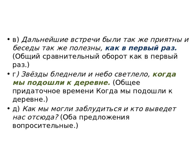 в) Дальнейшие встречи были так же приятны и беседы так же полезны, как в первый раз. (Общий сравнительный оборот как в первый раз.) г ) Звёзды бледнели и небо светлело, когда мы подошли к деревне. (Общее придаточное времени Когда мы подошли к деревне.) д) Как мы могли заблудиться и кто выведет нас отсюда? (Оба предложения вопросительные.) 