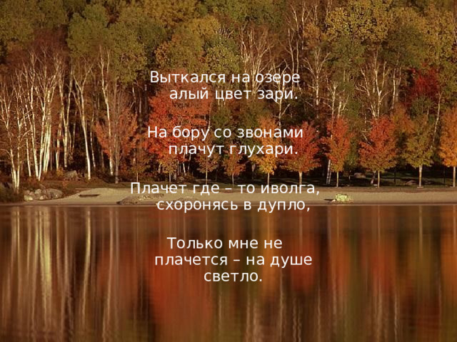 Выткался на озере алый цвет зари. На бору со звонами плачут глухари. Плачет где – то иволга, схоронясь в дупло, Только мне не плачется – на душе светло. 