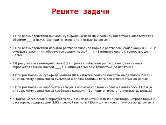 Решите задачи   1.При взаимодействии 0,2 моль сульфида железа (II) с соляной кислотой выделяется газ объёмом____ л (н.у.). (Запишите число с точностью до сотых.) 2.При взаимодействии избытка раствора хлорида бария с раствором, содержащим 10,26 г сульфата алюминия, образуется осадок массой___ г. (Запишите число с точностью до целых.) 3.В результате взаимодействия 6,5 г. Цинка с избытком раствора нитрата свинца образуется свинец массой ____ г. (Запишите число с точностью до десятых.) 4.При растворении сульфида железа (II) в избытке соляной кислоты выделилось 2,8 л (н. у.) газа. Чему равна масса сульфида железа? (Запишите число с точностью до целых.) 5.При растворении карбоната кальция в избытке соляной кислоты выделилось 11,2 л (н. у.) газа. Чему равна масса карбоната кальция? (Запишите число с точностью до целых.) 6. Какая масса осадка образуется при взаимодействии избытка раствора нитрата бария с раствором, содержащим 3,92 г серной кислоты? (Запишите число с точностью до сотых.) 