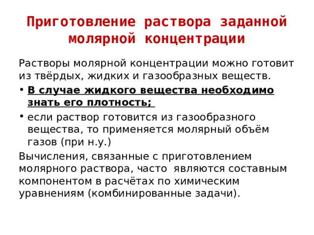 Приготовление раствора заданной молярной концентрации Растворы молярной концентрации можно готовит из твёрдых, жидких и газообразных веществ. В случае жидкого вещества необходимо знать его плотность; если раствор готовится из газообразного вещества, то применяется молярный объём газов (при н.у.) Вычисления, связанные с приготовлением молярного раствора, часто являются составным компонентом в расчётах по химическим уравнениям (комбинированные задачи). 