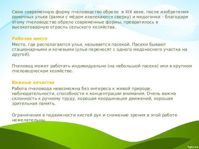 Свою современную форму пчеловодство обрело в XIX веке, после изобретения рамочных ульев (рамки с мёдом извлекаются сверху) и медогонки – благодаря этому пчеловодство обрело современные формы, превратилось в высокотоварную отрасль сельского хозяйства. Рабочее место Место, где располагаются ульи, называется пасекой. Пасеки бывают стационарными и кочевыми (ульи переносят с одного медоносного участка на другой). Пчеловод может работать индивидуально (на небольшой пасеке) или в крупном пчеловодческом хозяйстве. Важные качества Работа пчеловода невозможна без интереса к живой природе, наблюдательности, способности к концентрации внимания. Очень важна склонность к ручному труду, хорошая координация движений, хорошая зрительная память. Ограничения в подвижности кистей рук и снижение зрения в этой работе нежелательны. 