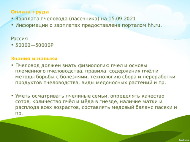 Оплата труда Зарплата пчеловода (пасечника) на 15.09.2021 Информации о зарплатах предоставлена порталом hh.ru. Россия 50000—50000₽ Знания и навыки Пчеловод должен знать физиологию пчел и основы племенного пчеловодства, правила содержания пчёл и методы борьбы с болезнями, технологию сбора и переработки продуктов пчеловодства, виды медоносных растений и пр. Уметь осматривать пчелиные семьи, определять качество сотов, количество пчёл и мёда в гнезде, наличие матки и расплода всех возрастов, составлять медовый баланс пасеки и пр. 