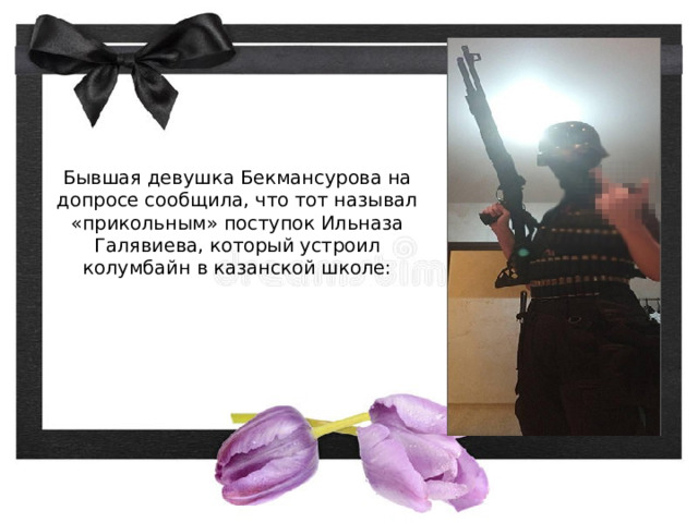  Бывшая девушка Бекмансурова на допросе сообщила, что тот называл «прикольным» поступок Ильназа Галявиева, который устроил колумбайн в казанской школе:   