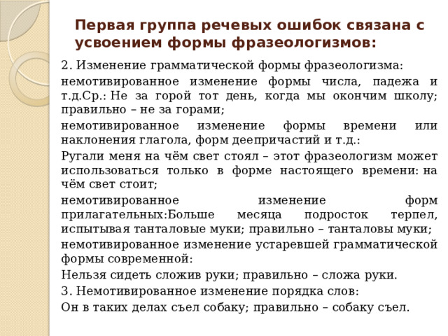 Первая группа речевых ошибок связана с усвоением формы фразеологизмов: 2. Изменение грамматической формы фразеологизма: немотивированное изменение формы числа, падежа и т.д.Ср.: Не за горой тот день, когда мы окончим школу; правильно – не за горами; немотивированное изменение формы времени или наклонения глагола, форм деепричастий и т.д.: Ругали меня на чём свет стоял – этот фразеологизм может использоваться только в форме настоящего времени: на чём свет стоит; немотивированное изменение форм прилагательных:Больше месяца подросток терпел, испытывая танталовые муки; правильно – танталовы муки; немотивированное изменение устаревшей грамматической формы современной: Нельзя сидеть сложив руки; правильно – сложа руки. 3. Немотивированное изменение порядка слов: Он в таких делах съел собаку; правильно – собаку съел. 