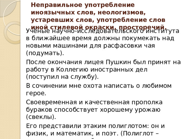 Неправильное употребление иноязычных слов, неологизмов, устаревших слов, употребление слов иной стилевой окраски, просторечий.    Учёные научно-исследовательского института в ближайшее время должны покумекать над новыми машинами для расфасовки чая (подумать). После окончания лицея Пушкин был принят на работу в Коллегию иностранных дел (поступил на службу). В сочинении мне охота написать о любимом герое. Своевременная и качественная прополка бураков способствует хорошему урожаю (свеклы). Его представили этаким полиглотом: он и физик, и математик, и поэт. (Полиглот – человек, владеющий многими языками - Лексическая ошибка связана с непониманием значения заимствованного слова «полиглот». 