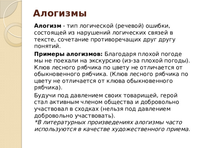 Алогизмы Алогизм  - тип логической (речевой) ошибки, состоящей из нарушений логических связей в тексте, сочетание противоречащих друг другу понятий. Примеры алогизмов:  Благодаря плохой погоде мы не поехали на экскурсию (из-за плохой погоды). Клюв лесного рябчика по цвету не отличается от обыкновенного рябчика. (Клюв лесного рябчика по цвету не отличается от клюва обыкновенного рябчика). Будучи под давлением своих товарищей, герой стал активным членом общества и добровольно участвовал в сходках (нельзя под давлением добровольно участвовать). *В литературных произведениях алогизмы часто используются в качестве художественного приема. 